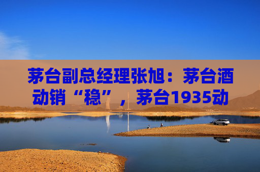 茅台副总经理张旭：茅台酒动销“稳”，茅台1935动销同比增长显著