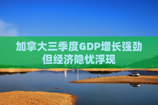 加拿大三季度GDP增长强劲但经济隐忧浮现