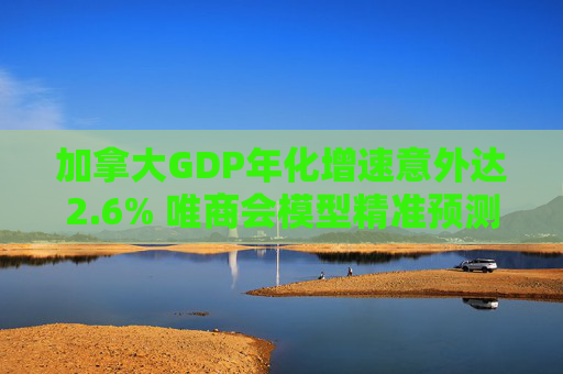 加拿大GDP年化增速意外达2.6% 唯商会模型精准预测