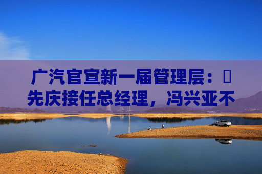 广汽官宣新一届管理层：閤先庆接任总经理，冯兴亚不再兼任
