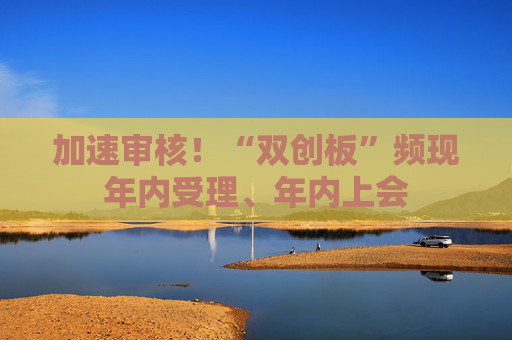 加速审核！“双创板”频现年内受理、年内上会