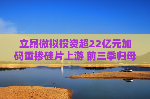 立昂微拟投资超22亿元加码重掺硅片上游 前三季归母净利仍亏损过亿 第1张 立昂微拟投资超22亿元加码重掺硅片上游 前三季归母净利仍亏损过亿 第1张