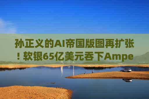 孙正义的AI帝国版图再扩张! 软银65亿美元吞下Ampere 联手ARM冲击x86霸权可期