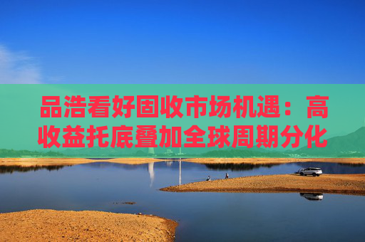 品浩看好固收市场机遇：高收益托底叠加全球周期分化创造超额收益