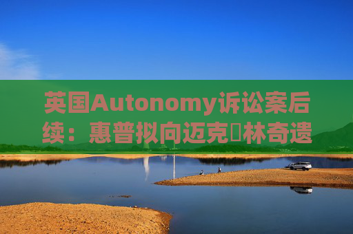 英国Autonomy诉讼案后续：惠普拟向迈克・林奇遗产追索18亿美元