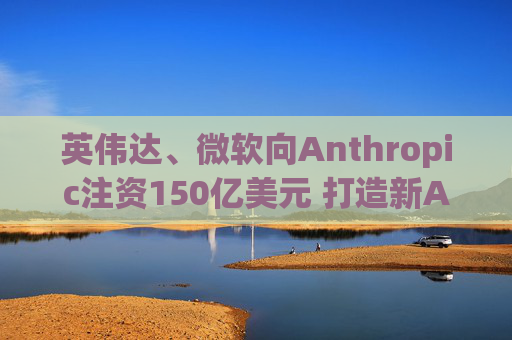 英伟达、微软向Anthropic注资150亿美元 打造新AI联盟
