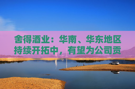 舍得酒业：华南、华东地区持续开拓中，有望为公司贡献新的增长点