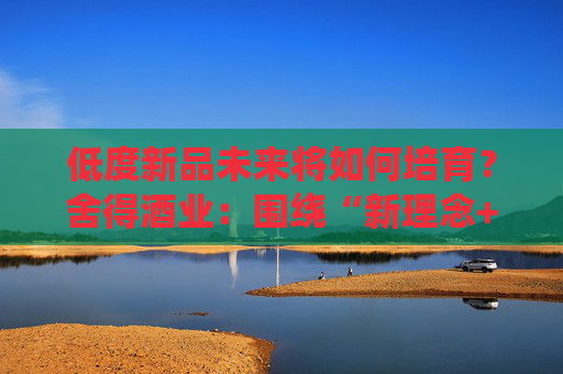 低度新品未来将如何培育？舍得酒业：围绕“新理念+新场景+新模式”，探索白酒新消费