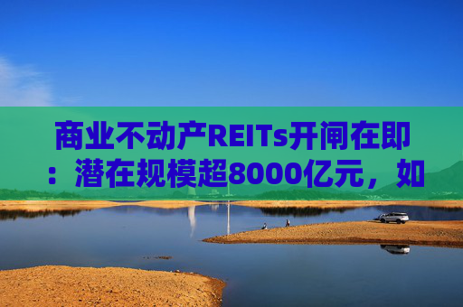 商业不动产REITs开闸在即：潜在规模超8000亿元，如何把好资产 “入口关”？