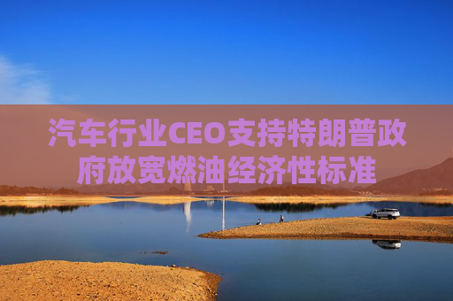 汽车行业CEO支持特朗普政府放宽燃油经济性标准