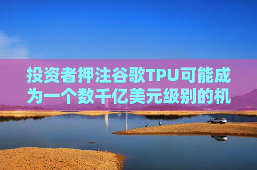 投资者押注谷歌TPU可能成为一个数千亿美元级别的机会