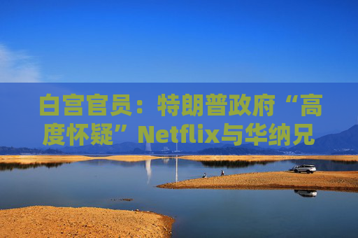 白宫官员：特朗普政府“高度怀疑”Netflix与华纳兄弟的交易