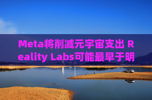 Meta将削减元宇宙支出 Reality Labs可能最早于明年1月裁员
