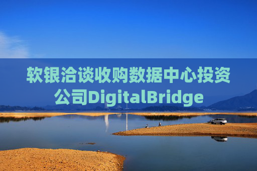 软银洽谈收购数据中心投资公司DigitalBridge