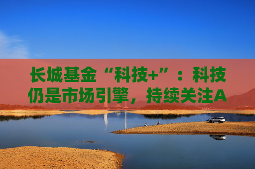 长城基金“科技+”：科技仍是市场引擎，持续关注AI应用