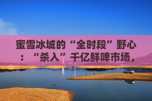 蜜雪冰城的“全时段”野心:“杀入”千亿鲜啤市场,又盯上5元早餐生意?