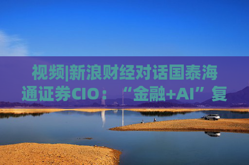 视频|新浪财经对话国泰海通证券CIO：“金融+AI”复合型人才可遇不可求 人才培育体系在实践中探索