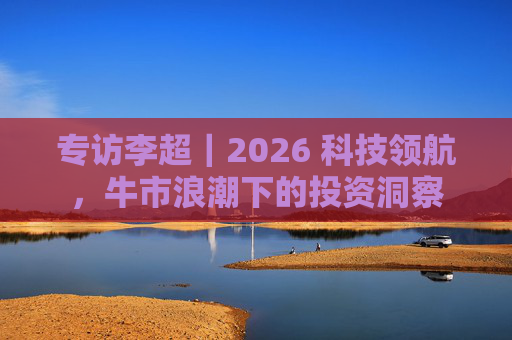 专访李超｜2026 科技领航，牛市浪潮下的投资洞察