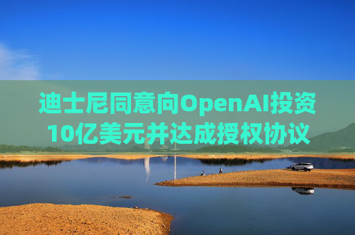 迪士尼同意向OpenAI投资10亿美元并达成授权协议