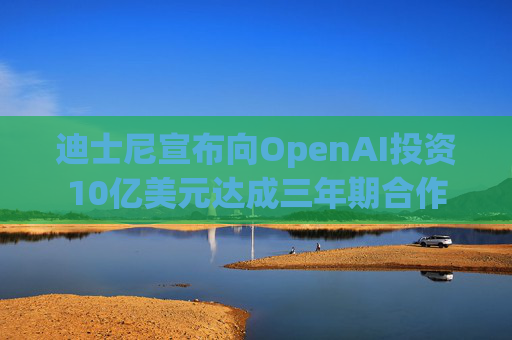 迪士尼宣布向OpenAI投资10亿美元达成三年期合作