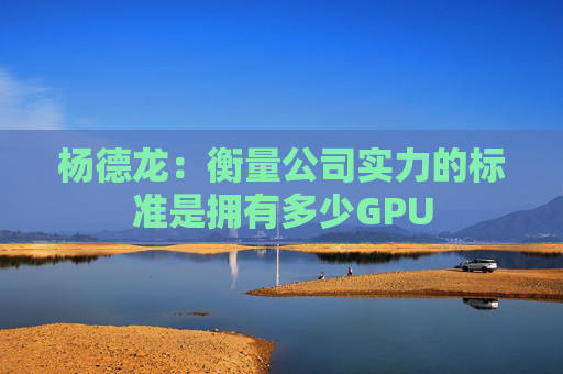 杨德龙：衡量公司实力的标准是拥有多少GPU