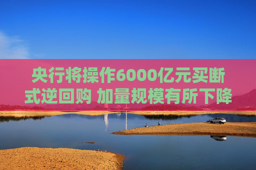 央行将操作6000亿元买断式逆回购 加量规模有所下降 年末资金分层有望维持低位
