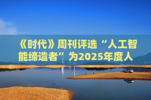 《时代》周刊评选“人工智能缔造者”为2025年度人物