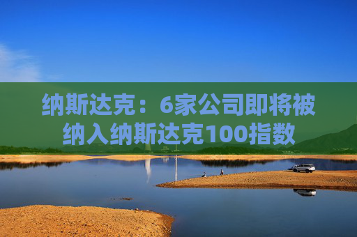 纳斯达克：6家公司即将被纳入纳斯达克100指数