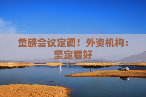 重磅会议定调！外资机构：坚定看好