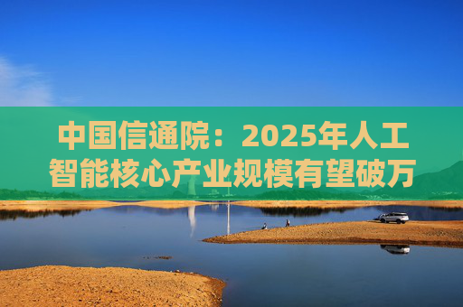 中国信通院：2025年人工智能核心产业规模有望破万亿元