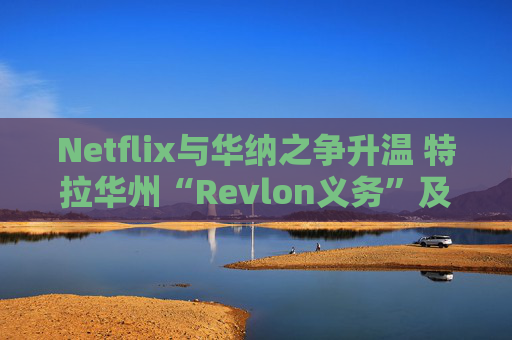 Netflix与华纳之争升温 特拉华州“Revlon义务”及交易审查成为焦点
