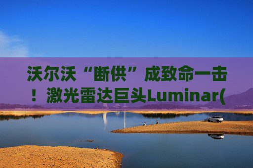 沃尔沃“断供”成致命一击！激光雷达巨头Luminar(LAZR.US)破产，欠债高达10亿美元