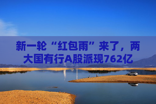 新一轮“红包雨”来了，两大国有行A股派现762亿