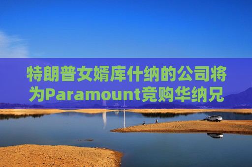 特朗普女婿库什纳的公司将为Paramount竞购华纳兄弟提供融资