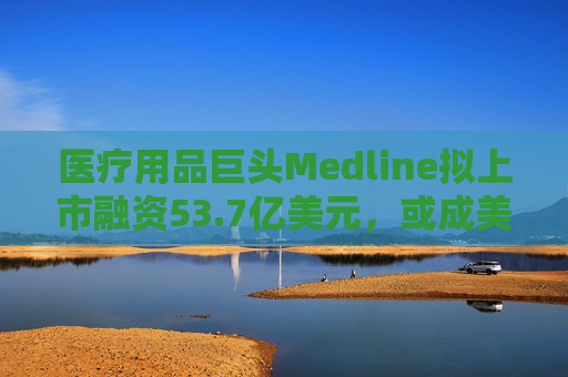 医疗用品巨头Medline拟上市融资53.7亿美元，或成美国今年最大规模IPO