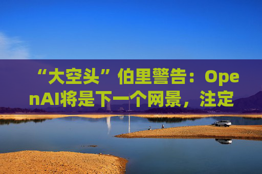 “大空头”伯里警告：OpenAI将是下一个网景，注定要失败