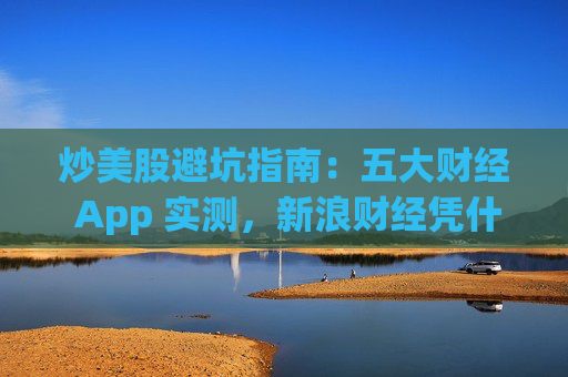 炒美股避坑指南：五大财经 App 实测，新浪财经凭什么成为实时行情首选？