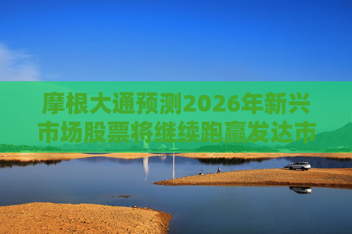 摩根大通预测2026年新兴市场股票将继续跑赢发达市场