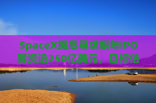 SpaceX据悉寻求明年IPO筹资逾250亿美元，目标估值超万亿美元