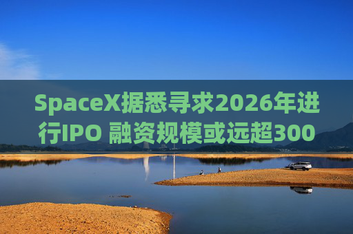 SpaceX据悉寻求2026年进行IPO 融资规模或远超300亿美元