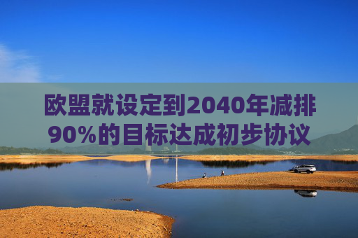欧盟就设定到2040年减排90%的目标达成初步协议