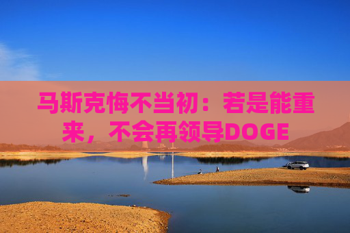 马斯克悔不当初：若是能重来，不会再领导DOGE