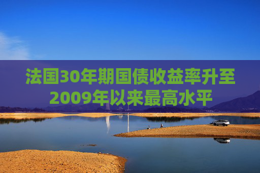 法国30年期国债收益率升至2009年以来最高水平