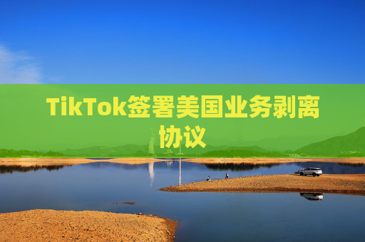 TikTok签署美国业务剥离协议