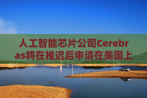 人工智能芯片公司Cerebras将在推迟后申请在美国上市