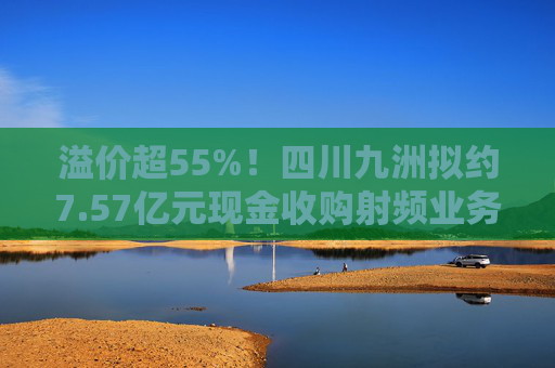 溢价超55%！四川九洲拟约7.57亿元现金收购射频业务资产组，交易对手方承诺标的未来三年净利超2亿元