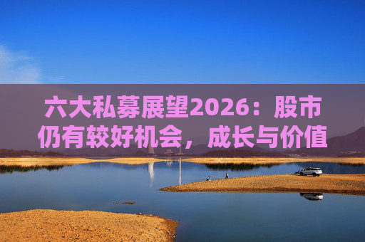 六大私募展望2026：股市仍有较好机会，成长与价值风格趋于均衡