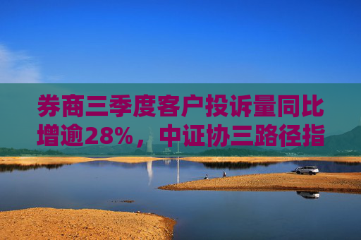 券商三季度客户投诉量同比增逾28%，中证协三路径指引行业优化服务