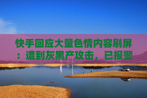 快手回应大量色情内容刷屏：遭到灰黑产攻击，已报警