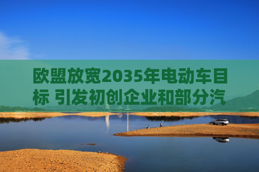 欧盟放宽2035年电动车目标 引发初创企业和部分汽车制造商担忧